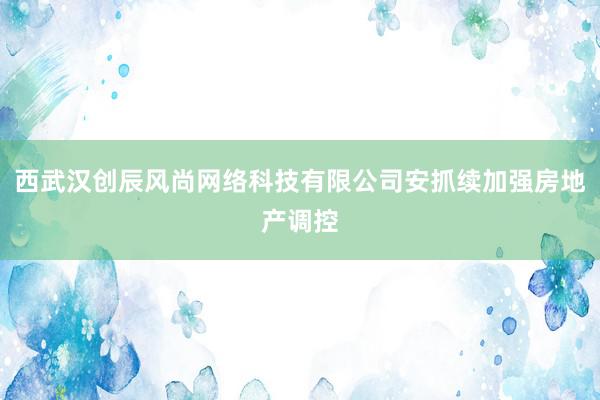 西武汉创辰风尚网络科技有限公司安抓续加强房地产调控