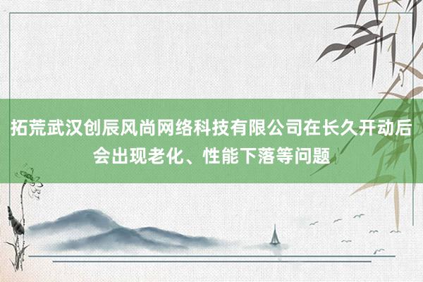 拓荒武汉创辰风尚网络科技有限公司在长久开动后会出现老化、性能下落等问题